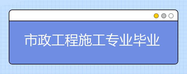 市政工程施工专业毕业出来干什么？