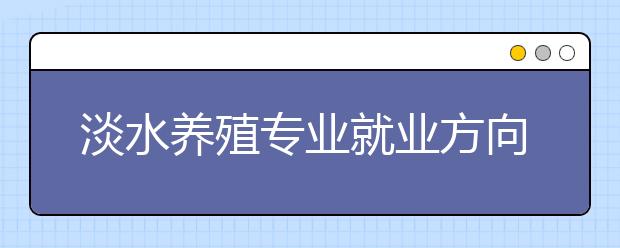 淡水養(yǎng)殖專業(yè)就業(yè)方向有哪些？