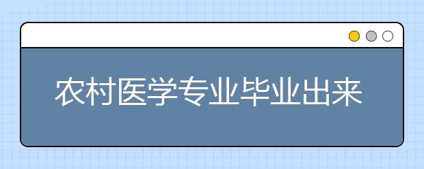 农村医学专业毕业出来干什么？