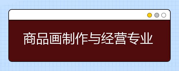 商品画制作与经营专业就业方向有哪些？