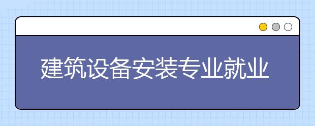 建筑设备安装专业就业方向有哪些？