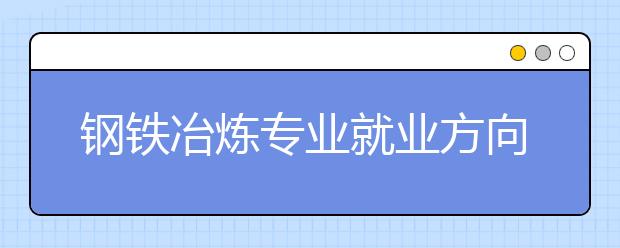 鋼鐵冶煉專業(yè)就業(yè)方向有哪些？