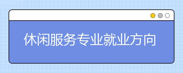 休閑服務(wù)專業(yè)就業(yè)方向有哪些？