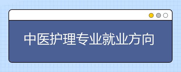 中醫(yī)護(hù)理專業(yè)就業(yè)方向有哪些？