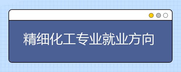 精細(xì)化工專業(yè)就業(yè)方向有哪些？