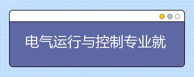 電氣運(yùn)行與控制專業(yè)就業(yè)方向有哪些？