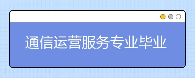 通信運(yùn)營服務(wù)專業(yè)畢業(yè)出來干什么？