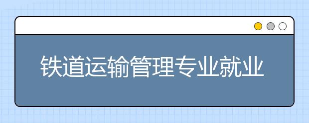 鐵道運(yùn)輸管理專業(yè)就業(yè)方向有哪些？