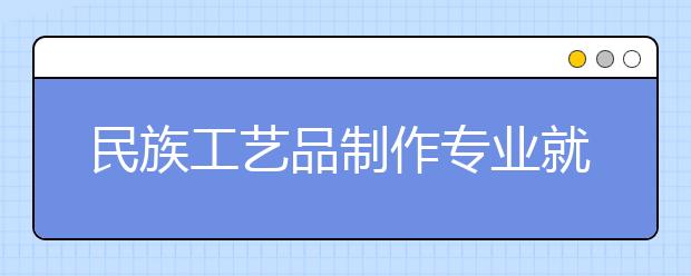 民族工藝品制作專業(yè)就業(yè)方向有哪些？