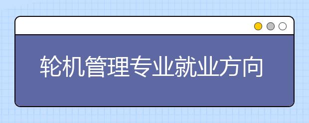 輪機管理專業(yè)就業(yè)方向有哪些？