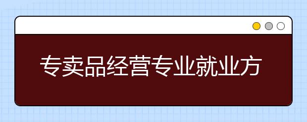 專賣品經(jīng)營(yíng)專業(yè)就業(yè)方向有哪些？