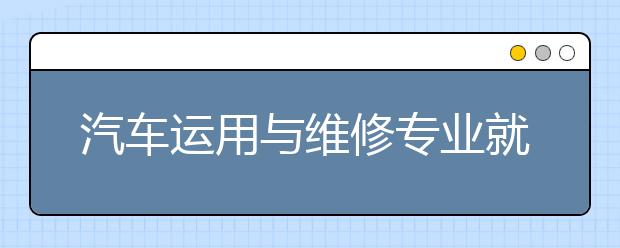 汽车运用与维修专业就业方向有哪些？