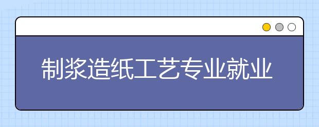 制浆造纸工艺专业就业方向有哪些？