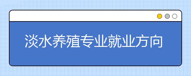 淡水養(yǎng)殖專業(yè)就業(yè)方向有哪些？