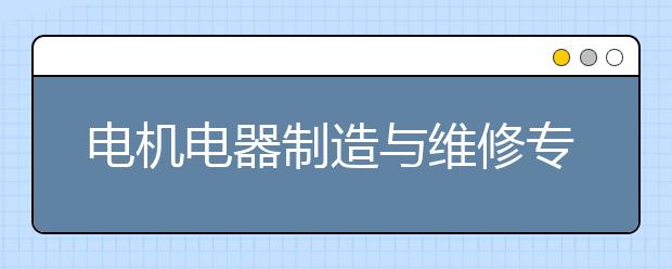 电机电器制造与维修专业就业方向有哪些？