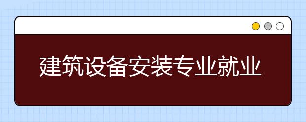 建筑設(shè)備安裝專業(yè)就業(yè)方向有哪些？