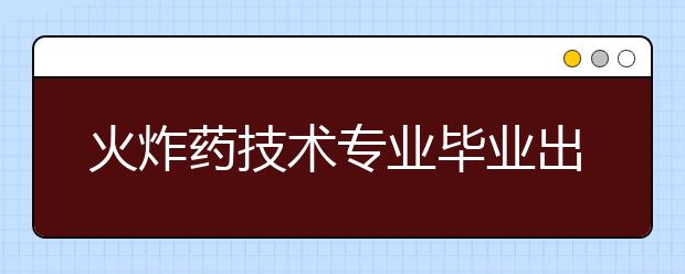 火炸藥技術(shù)專業(yè)畢業(yè)出來干什么？