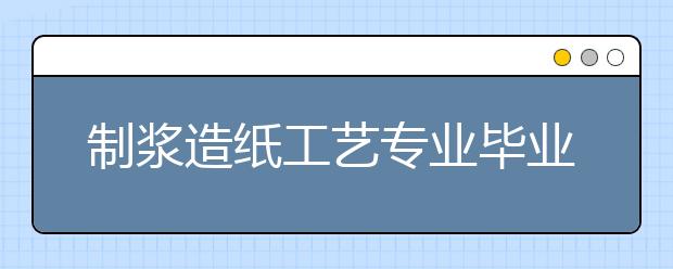 制漿造紙工藝專業(yè)畢業(yè)出來干什么？