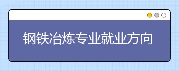 钢铁冶炼专业就业方向有哪些？