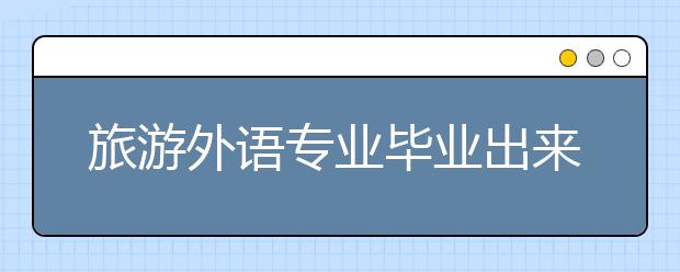 旅游外语专业毕业出来干什么？