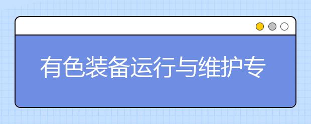 有色裝備運行與維護專業(yè)就業(yè)方向有哪些？