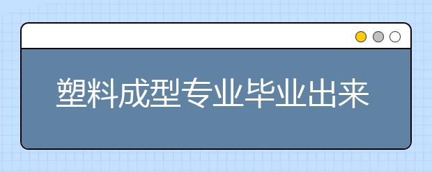 塑料成型专业毕业出来干什么？