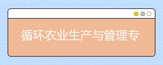 循环农业生产与管理专业就业方向有哪些？