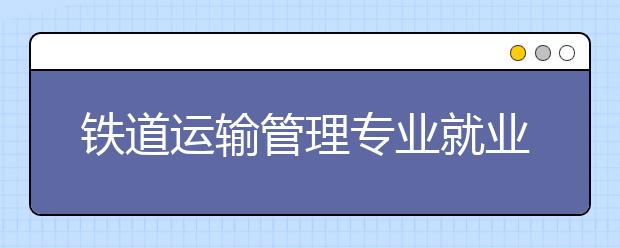 鐵道運(yùn)輸管理專業(yè)就業(yè)方向有哪些？