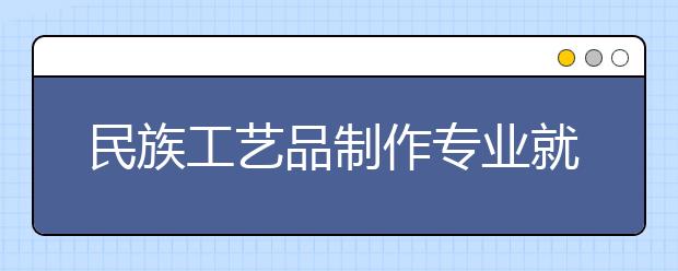 民族工藝品制作專業(yè)就業(yè)方向有哪些？