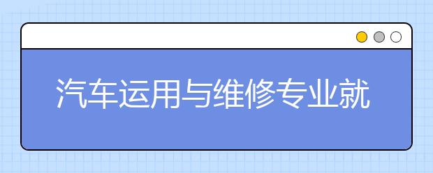 汽车运用与维修专业就业方向有哪些？