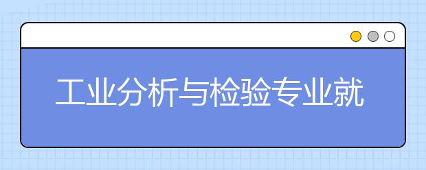 工业分析与检验专业就业方向有哪些？