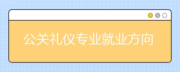 公關(guān)禮儀專業(yè)就業(yè)方向有哪些？