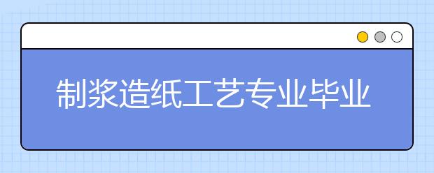 制漿造紙工藝專業(yè)畢業(yè)出來干什么？