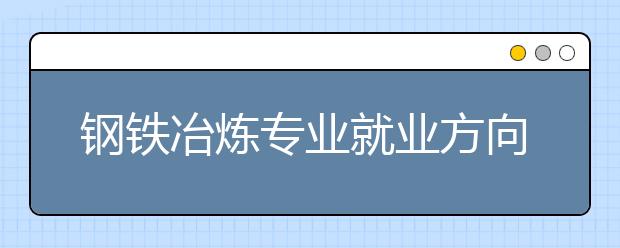 鋼鐵冶煉專業(yè)就業(yè)方向有哪些？