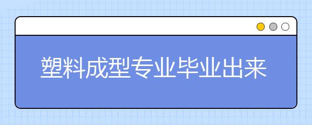 塑料成型專業(yè)畢業(yè)出來干什么？