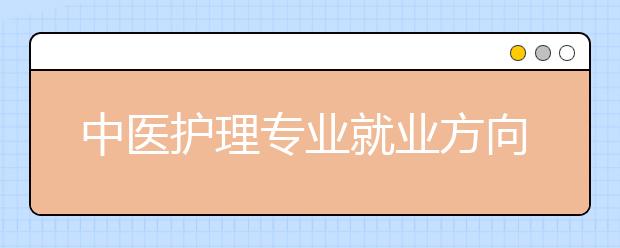 中醫(yī)護(hù)理專業(yè)就業(yè)方向有哪些？