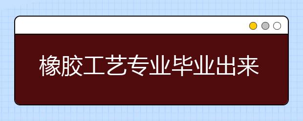 橡胶工艺专业毕业出来干什么？