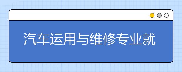 汽车运用与维修专业就业方向有哪些？