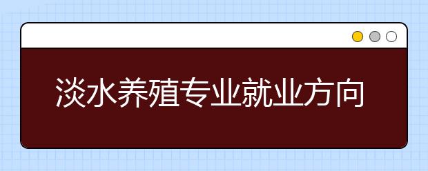 淡水養(yǎng)殖專業(yè)就業(yè)方向有哪些？