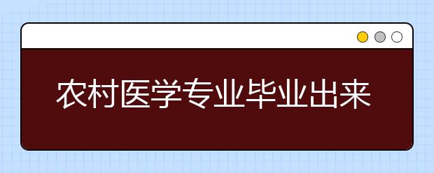 农村医学专业毕业出来干什么？