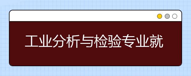 工业分析与检验专业就业方向有哪些？