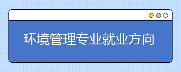 环境管理专业就业方向有哪些？