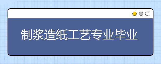 制漿造紙工藝專業(yè)畢業(yè)出來干什么？