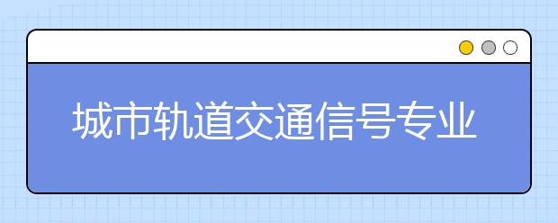 城市轨道交通信号专业就业方向有哪些？