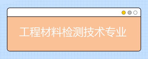 工程材料检测技术专业就业方向有哪些？