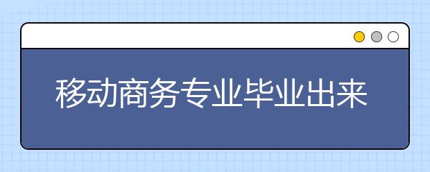 移动商务专业毕业出来干什么？