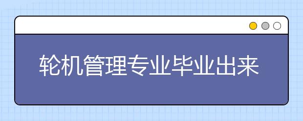 輪機管理專業(yè)畢業(yè)出來干什么？