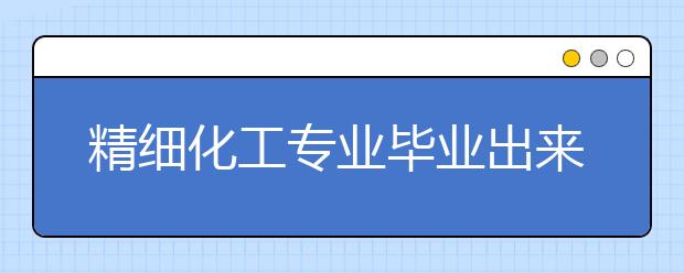 精細化工專業(yè)畢業(yè)出來干什么？