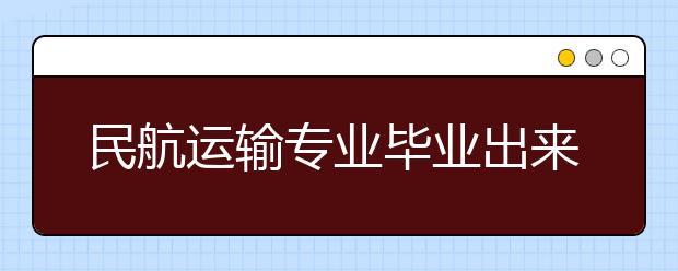 民航运输专业毕业出来干什么？