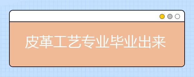 皮革工艺专业毕业出来干什么？